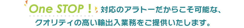 『One STOP ！』対応のアラトーだからこそ可能な、クオリティの高い輸出入業務をご提供いたします。