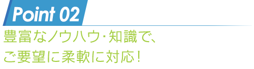 豊富なノウハウ・知識で、ご要望に柔軟に対応！